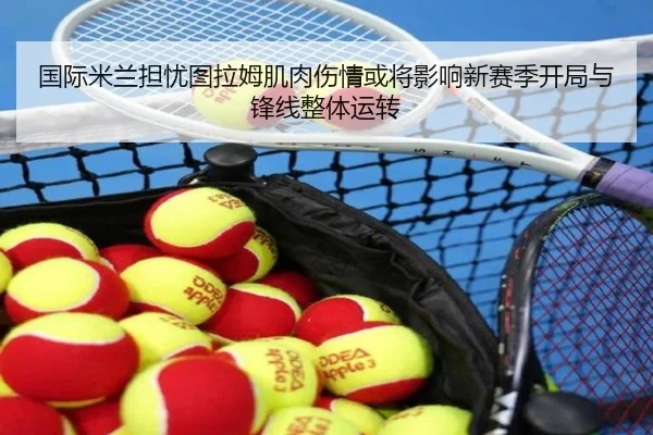 国际米兰担忧图拉姆肌肉伤情或将影响新赛季开局与锋线整体运转