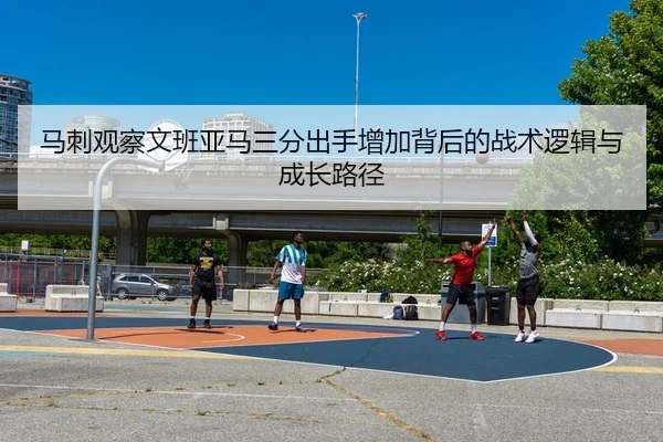 马刺观察文班亚马三分出手增加背后的战术逻辑与成长路径
