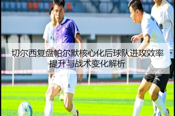 切尔西复盘帕尔默核心化后球队进攻效率提升与战术变化解析