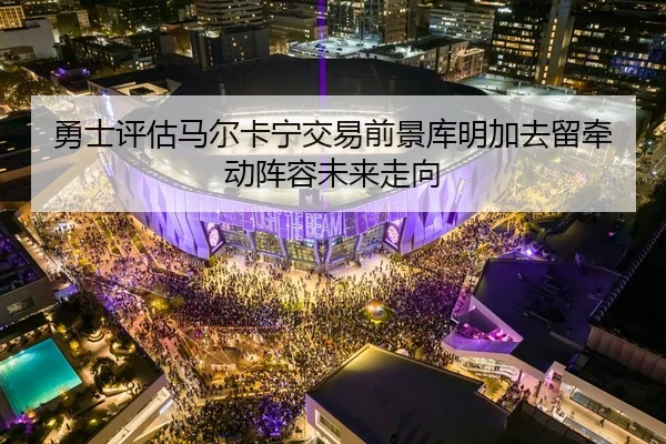 勇士评估马尔卡宁交易前景库明加去留牵动阵容未来走向