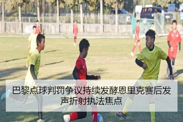 巴黎点球判罚争议持续发酵恩里克赛后发声折射执法焦点