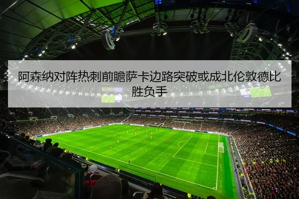 阿森纳对阵热刺前瞻萨卡边路突破或成北伦敦德比胜负手