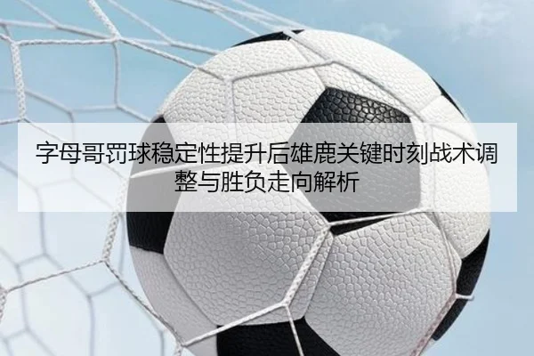 字母哥罚球稳定性提升后雄鹿关键时刻战术调整与胜负走向解析